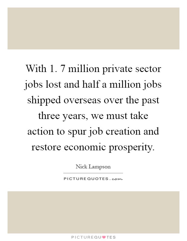 With 1. 7 million private sector jobs lost and half a million jobs shipped overseas over the past three years, we must take action to spur job creation and restore economic prosperity Picture Quote #1