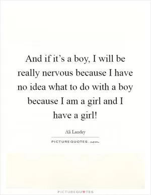 And if it’s a boy, I will be really nervous because I have no idea what to do with a boy because I am a girl and I have a girl! Picture Quote #1