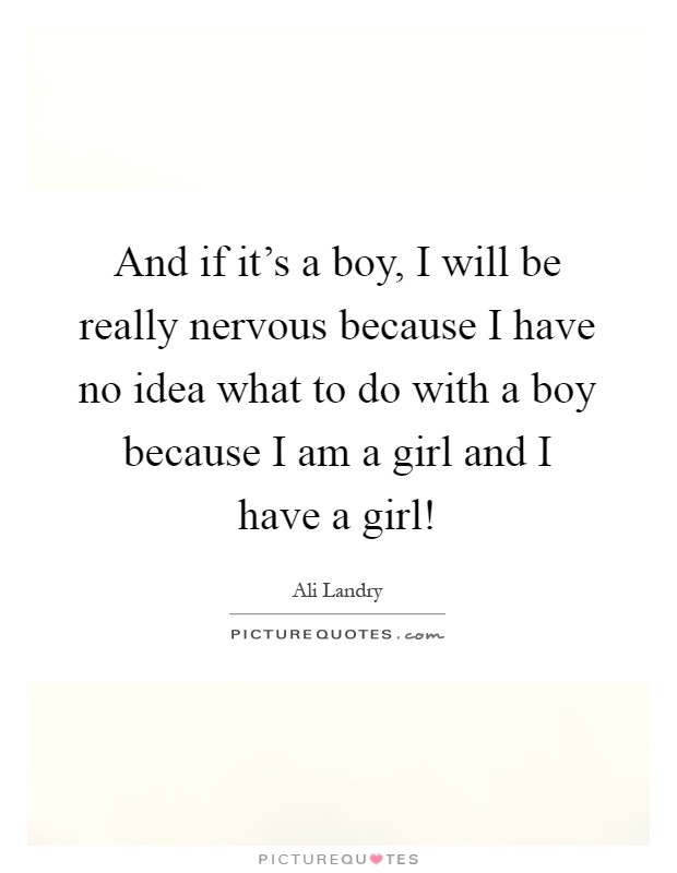 And if it's a boy, I will be really nervous because I have no idea what to do with a boy because I am a girl and I have a girl! Picture Quote #1