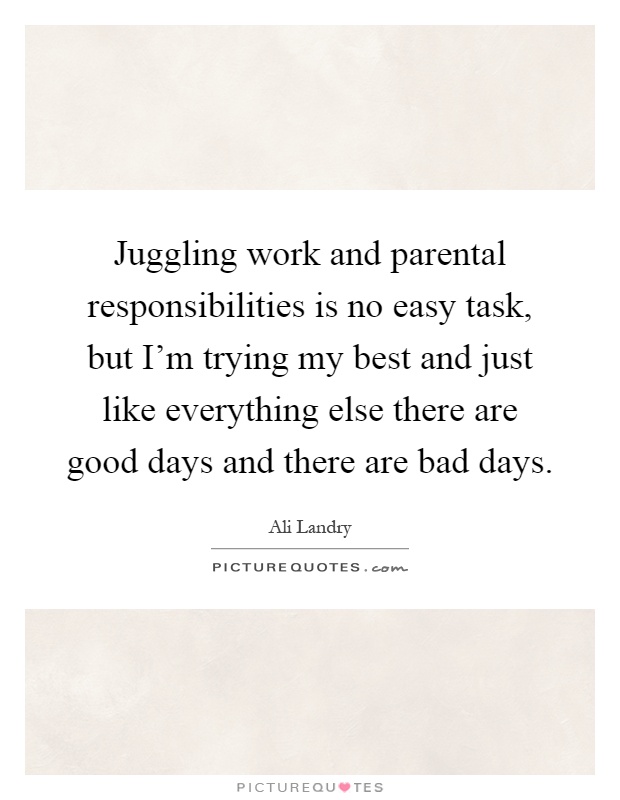 Juggling work and parental responsibilities is no easy task, but I'm trying my best and just like everything else there are good days and there are bad days Picture Quote #1