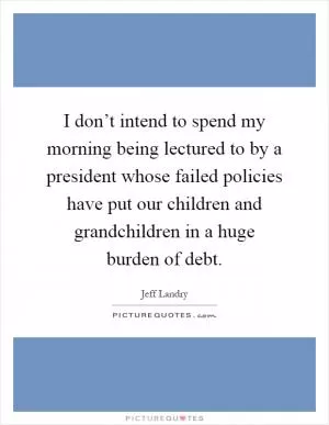 I don’t intend to spend my morning being lectured to by a president whose failed policies have put our children and grandchildren in a huge burden of debt Picture Quote #1