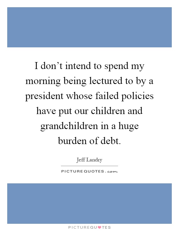 I don't intend to spend my morning being lectured to by a president whose failed policies have put our children and grandchildren in a huge burden of debt Picture Quote #1