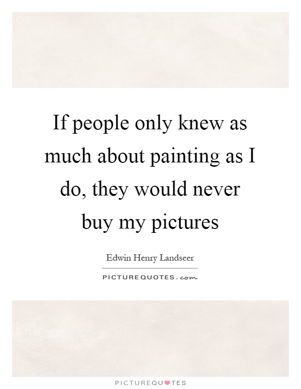 If people only knew as much about painting as I do, they would never buy my pictures Picture Quote #1