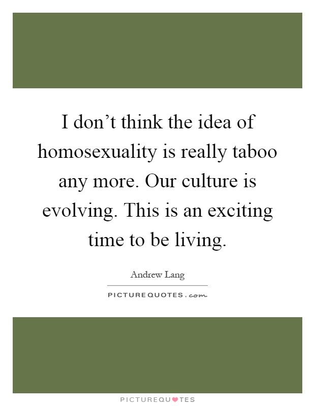 I don't think the idea of homosexuality is really taboo any more. Our culture is evolving. This is an exciting time to be living Picture Quote #1