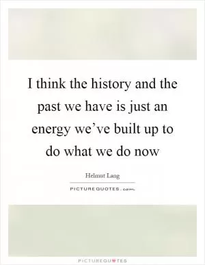 I think the history and the past we have is just an energy we’ve built up to do what we do now Picture Quote #1