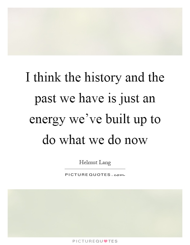 I think the history and the past we have is just an energy we've built up to do what we do now Picture Quote #1