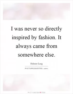 I was never so directly inspired by fashion. It always came from somewhere else Picture Quote #1