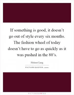 If something is good, it doesn’t go out of style every six months. The fashion wheel of today doesn’t have to go as quickly as it was pushed in the 80’s Picture Quote #1