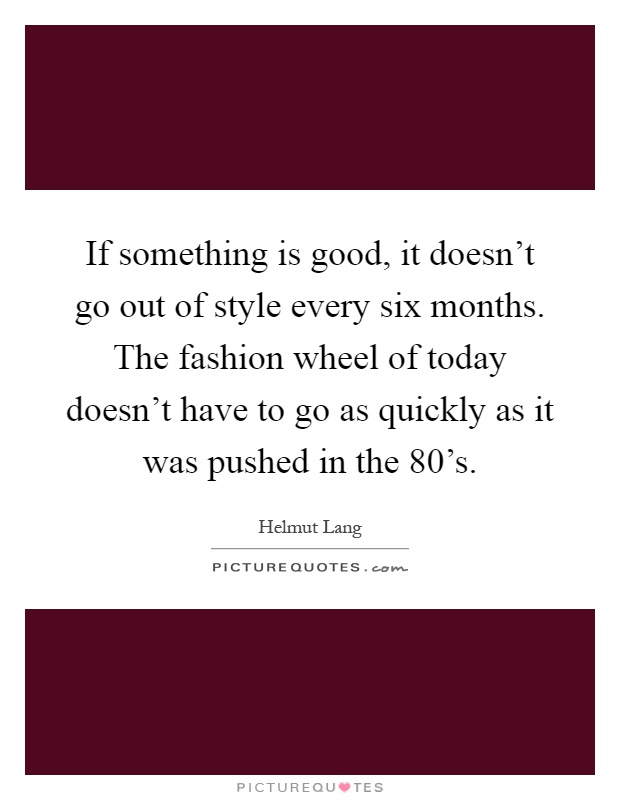 If something is good, it doesn't go out of style every six months. The fashion wheel of today doesn't have to go as quickly as it was pushed in the 80's Picture Quote #1