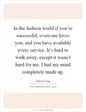 In the fashion world if you’re successful, everyone loves you, and you have available every service. It’s hard to walk away, except it wasn’t hard for me. I had my mind completely made up Picture Quote #1