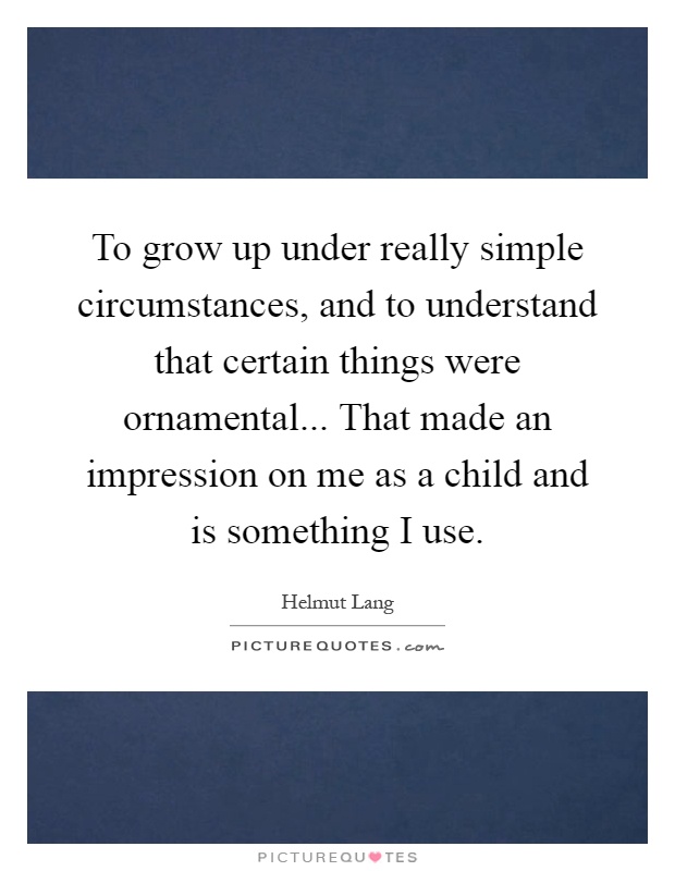 To grow up under really simple circumstances, and to understand that certain things were ornamental... That made an impression on me as a child and is something I use Picture Quote #1