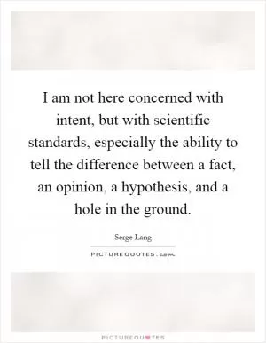 I am not here concerned with intent, but with scientific standards, especially the ability to tell the difference between a fact, an opinion, a hypothesis, and a hole in the ground Picture Quote #1