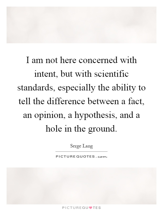 I am not here concerned with intent, but with scientific standards, especially the ability to tell the difference between a fact, an opinion, a hypothesis, and a hole in the ground Picture Quote #1