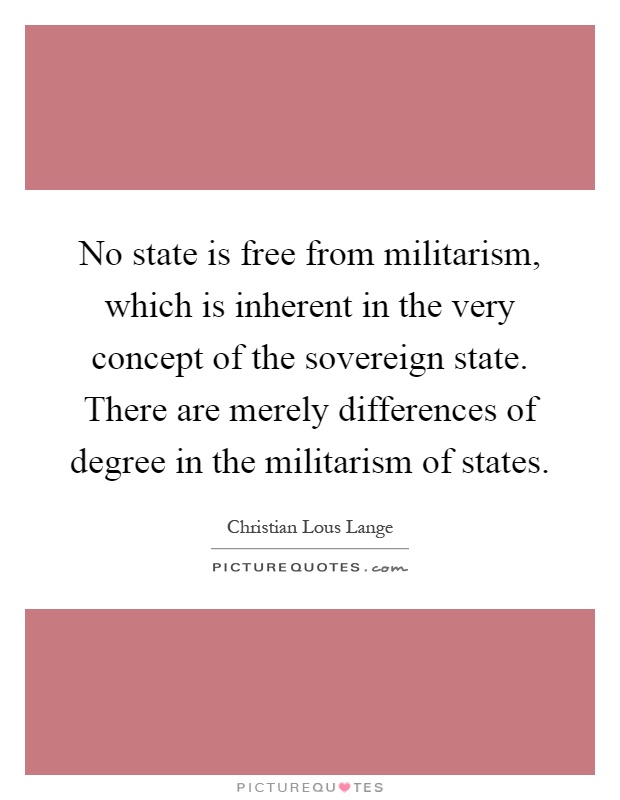 No state is free from militarism, which is inherent in the very concept of the sovereign state. There are merely differences of degree in the militarism of states Picture Quote #1