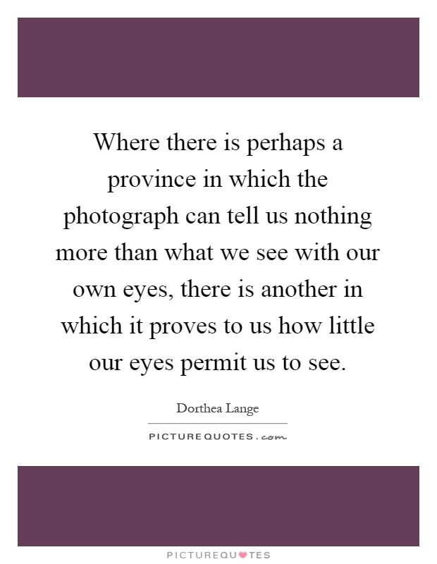 Where there is perhaps a province in which the photograph can tell us nothing more than what we see with our own eyes, there is another in which it proves to us how little our eyes permit us to see Picture Quote #1
