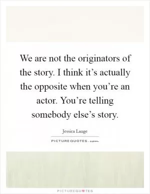 We are not the originators of the story. I think it’s actually the opposite when you’re an actor. You’re telling somebody else’s story Picture Quote #1