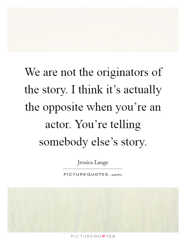 We are not the originators of the story. I think it's actually the opposite when you're an actor. You're telling somebody else's story Picture Quote #1