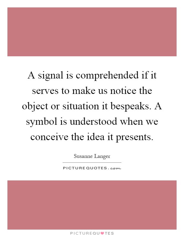 A signal is comprehended if it serves to make us notice the object or situation it bespeaks. A symbol is understood when we conceive the idea it presents Picture Quote #1