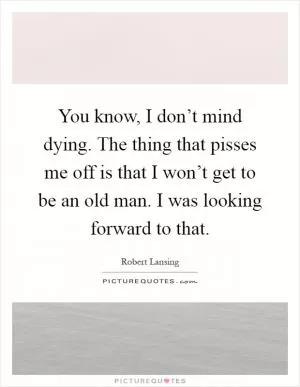 You know, I don’t mind dying. The thing that pisses me off is that I won’t get to be an old man. I was looking forward to that Picture Quote #1
