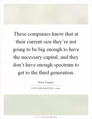 These companies know that at their current size they’re not going to be big enough to have the necessary capital, and they don’t have enough spectrum to get to the third generation Picture Quote #1