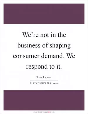 We’re not in the business of shaping consumer demand. We respond to it Picture Quote #1