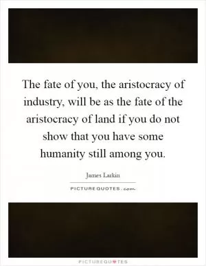 The fate of you, the aristocracy of industry, will be as the fate of the aristocracy of land if you do not show that you have some humanity still among you Picture Quote #1