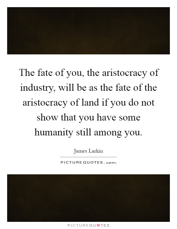 The fate of you, the aristocracy of industry, will be as the fate of the aristocracy of land if you do not show that you have some humanity still among you Picture Quote #1