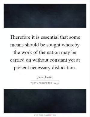 Therefore it is essential that some means should be sought whereby the work of the nation may be carried on without constant yet at present necessary dislocation Picture Quote #1
