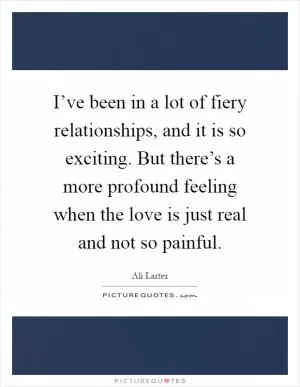 I’ve been in a lot of fiery relationships, and it is so exciting. But there’s a more profound feeling when the love is just real and not so painful Picture Quote #1