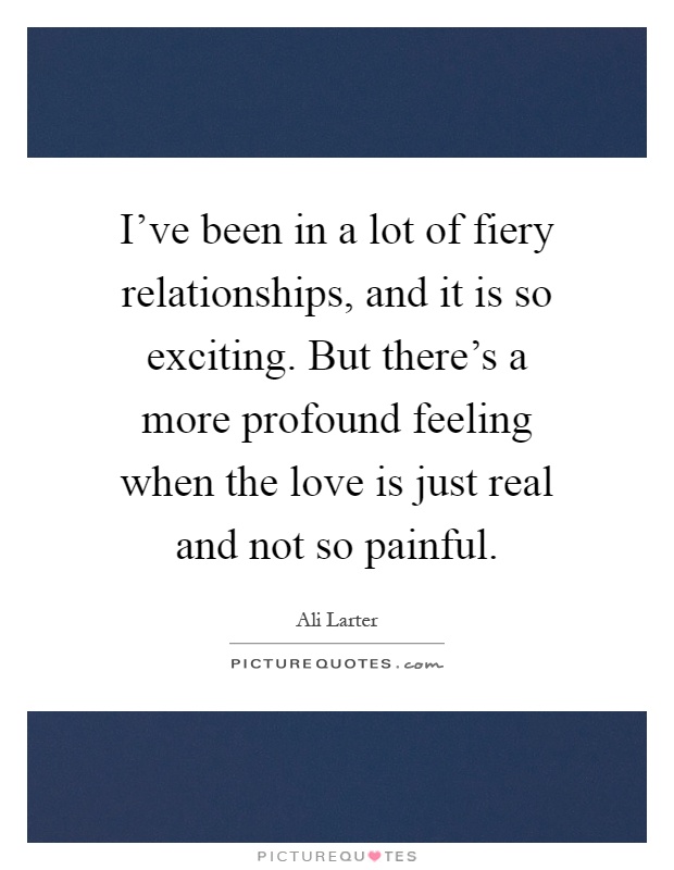 I've been in a lot of fiery relationships, and it is so exciting. But there's a more profound feeling when the love is just real and not so painful Picture Quote #1