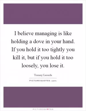 I believe managing is like holding a dove in your hand. If you hold it too tightly you kill it, but if you hold it too loosely, you lose it Picture Quote #1