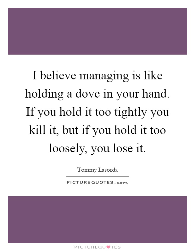 I believe managing is like holding a dove in your hand. If you hold it too tightly you kill it, but if you hold it too loosely, you lose it Picture Quote #1