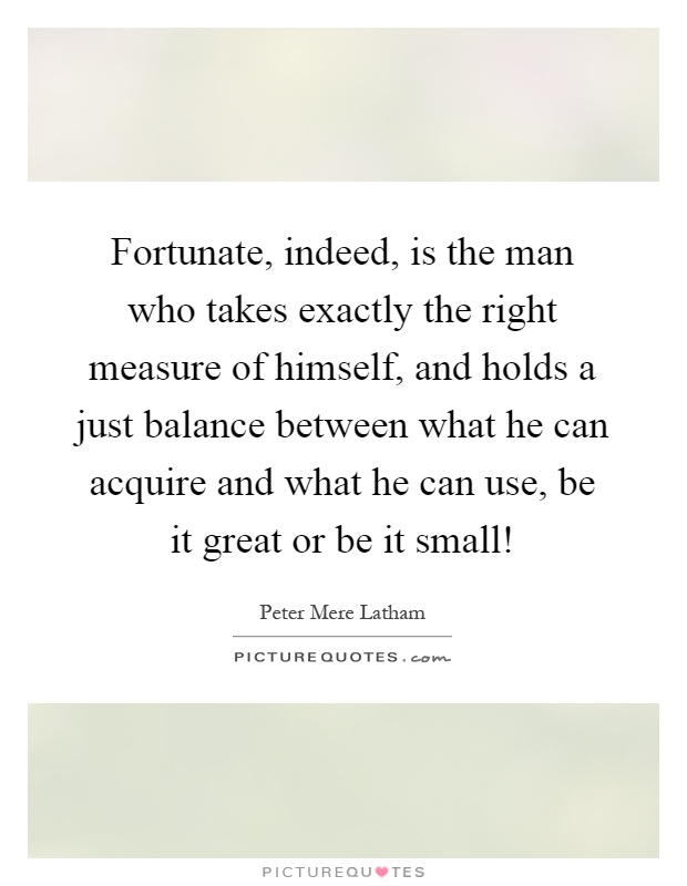 Fortunate, indeed, is the man who takes exactly the right measure of himself, and holds a just balance between what he can acquire and what he can use, be it great or be it small! Picture Quote #1