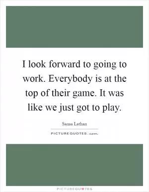 I look forward to going to work. Everybody is at the top of their game. It was like we just got to play Picture Quote #1