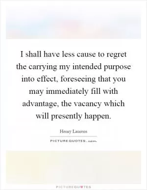 I shall have less cause to regret the carrying my intended purpose into effect, foreseeing that you may immediately fill with advantage, the vacancy which will presently happen Picture Quote #1