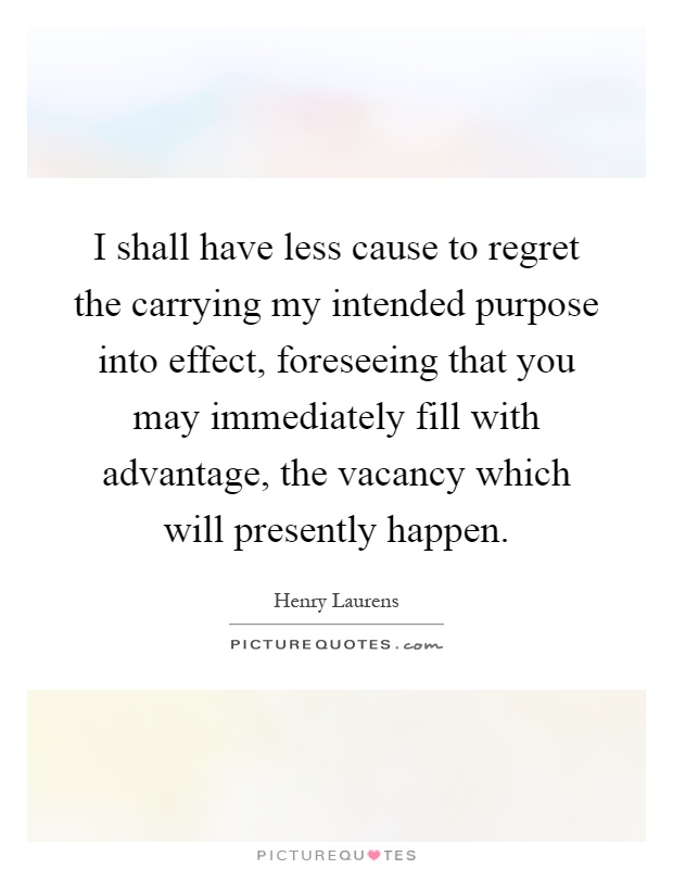 I shall have less cause to regret the carrying my intended purpose into effect, foreseeing that you may immediately fill with advantage, the vacancy which will presently happen Picture Quote #1