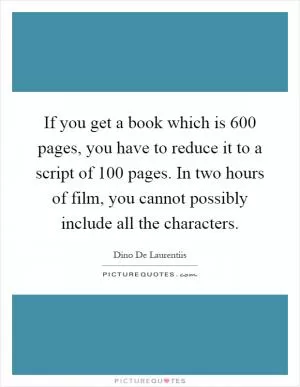 If you get a book which is 600 pages, you have to reduce it to a script of 100 pages. In two hours of film, you cannot possibly include all the characters Picture Quote #1