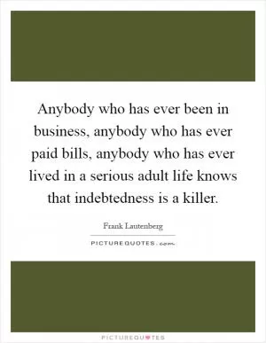 Anybody who has ever been in business, anybody who has ever paid bills, anybody who has ever lived in a serious adult life knows that indebtedness is a killer Picture Quote #1