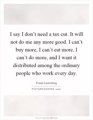I say I don’t need a tax cut. It will not do me any more good. I can’t buy more, I can’t eat more, I can’t do more, and I want it distributed among the ordinary people who work every day Picture Quote #1