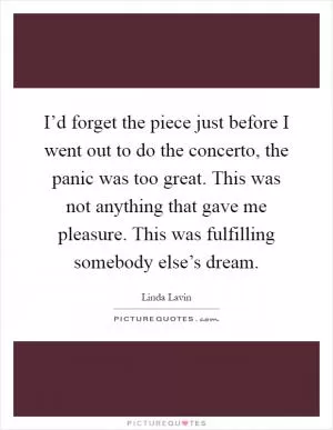 I’d forget the piece just before I went out to do the concerto, the panic was too great. This was not anything that gave me pleasure. This was fulfilling somebody else’s dream Picture Quote #1