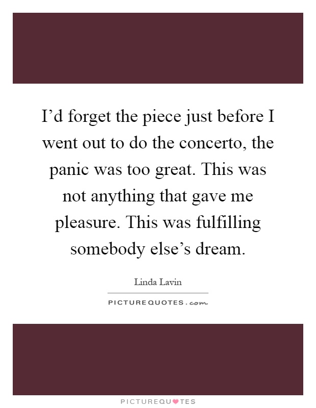 I'd forget the piece just before I went out to do the concerto, the panic was too great. This was not anything that gave me pleasure. This was fulfilling somebody else's dream Picture Quote #1