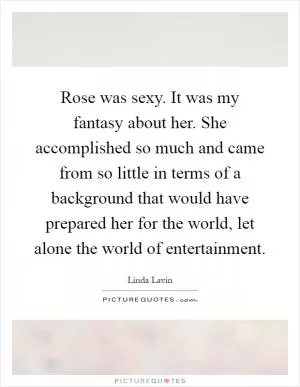 Rose was sexy. It was my fantasy about her. She accomplished so much and came from so little in terms of a background that would have prepared her for the world, let alone the world of entertainment Picture Quote #1
