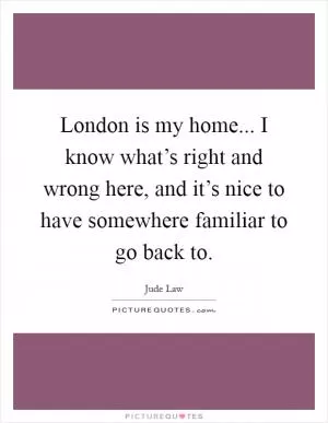 London is my home... I know what’s right and wrong here, and it’s nice to have somewhere familiar to go back to Picture Quote #1