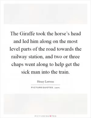 The Giraffe took the horse’s head and led him along on the most level parts of the road towards the railway station, and two or three chaps went along to help get the sick man into the train Picture Quote #1