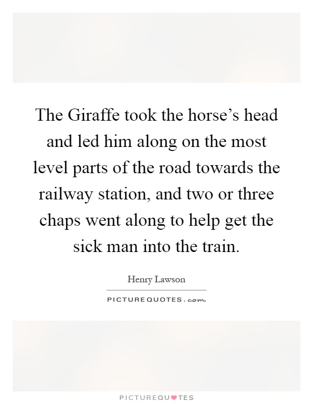The Giraffe took the horse's head and led him along on the most level parts of the road towards the railway station, and two or three chaps went along to help get the sick man into the train Picture Quote #1
