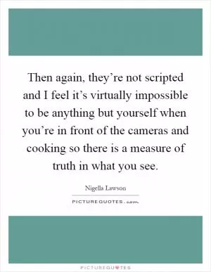 Then again, they’re not scripted and I feel it’s virtually impossible to be anything but yourself when you’re in front of the cameras and cooking so there is a measure of truth in what you see Picture Quote #1
