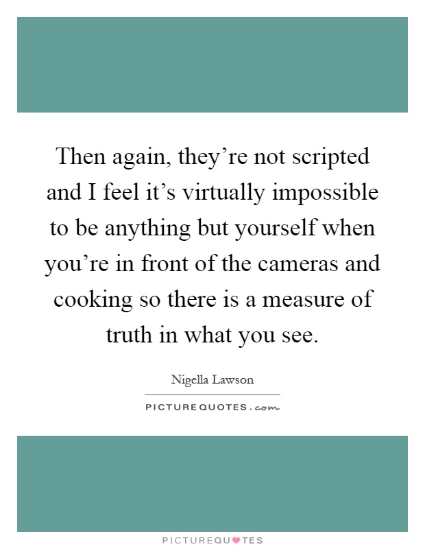 Then again, they're not scripted and I feel it's virtually impossible to be anything but yourself when you're in front of the cameras and cooking so there is a measure of truth in what you see Picture Quote #1