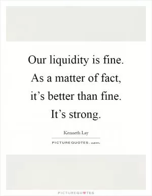 Our liquidity is fine. As a matter of fact, it’s better than fine. It’s strong Picture Quote #1
