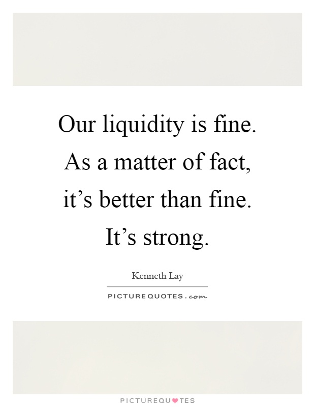 Our liquidity is fine. As a matter of fact, it's better than fine. It's strong Picture Quote #1