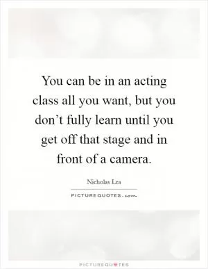 You can be in an acting class all you want, but you don’t fully learn until you get off that stage and in front of a camera Picture Quote #1